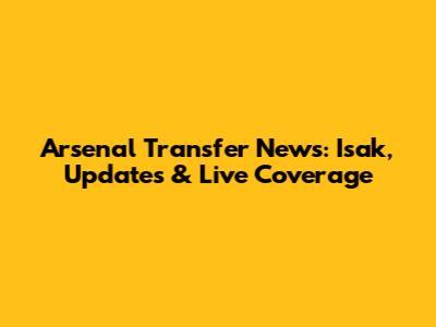 Arsenal Transfer News: Isak, Updates & Live Coverage