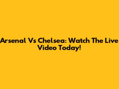 Arsenal Vs Chelsea: Watch The Live Video Today!