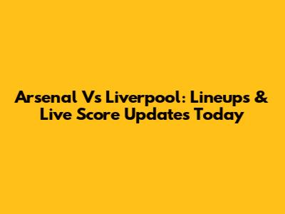 Arsenal Vs Liverpool: Lineups & Live Score Updates Today