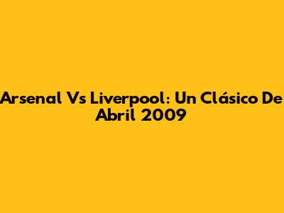 Arsenal Vs Liverpool: Un Clásico De Abril 2009
