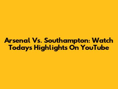 Arsenal Vs. Southampton: Watch Today's Highlights On YouTube