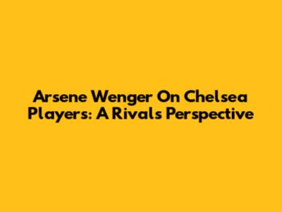 Arsene Wenger On Chelsea Players: A Rival's Perspective