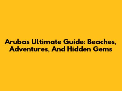Aruba's Ultimate Guide: Beaches, Adventures, And Hidden Gems