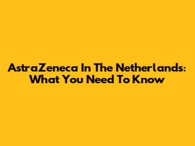 AstraZeneca In The Netherlands: What You Need To Know