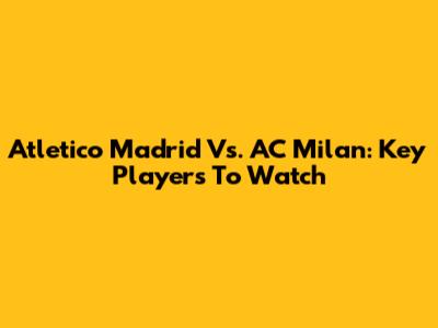 Atletico Madrid Vs. AC Milan: Key Players To Watch