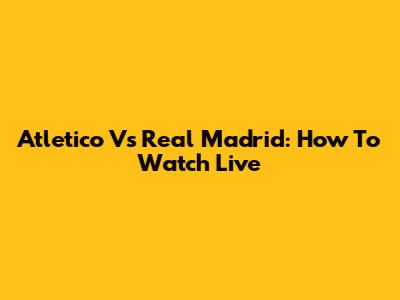 Atletico Vs Real Madrid: How To Watch Live