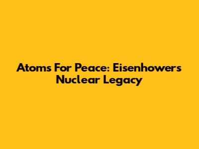Atoms For Peace: Eisenhower's Nuclear Legacy