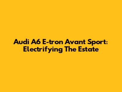 Audi A6 E-tron Avant Sport: Electrifying The Estate
