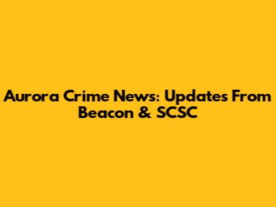 Aurora Crime News: Updates From Beacon & SCSC