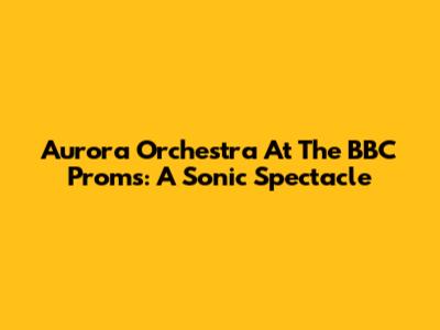 Aurora Orchestra At The BBC Proms: A Sonic Spectacle