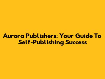 Aurora Publishers: Your Guide To Self-Publishing Success