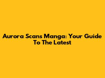 Aurora Scans Manga: Your Guide To The Latest