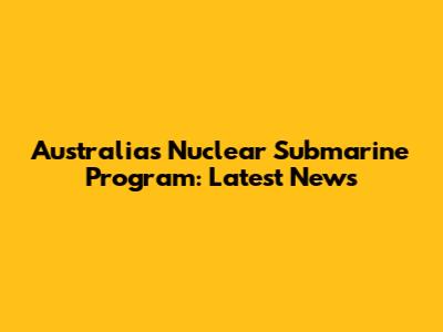 Australia's Nuclear Submarine Program: Latest News