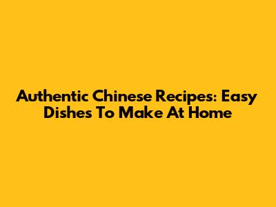 Authentic Chinese Recipes: Easy Dishes To Make At Home
