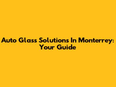 Auto Glass Solutions In Monterrey: Your Guide