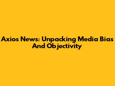 Axios News: Unpacking Media Bias And Objectivity