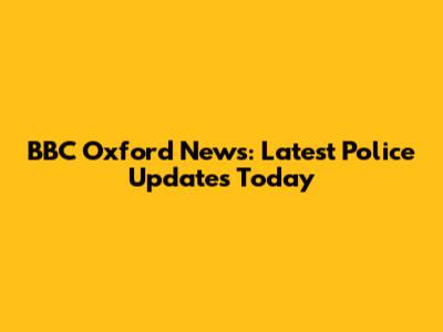 BBC Oxford News: Latest Police Updates Today