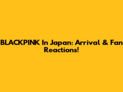 BLACKPINK In Japan: Arrival & Fan Reactions!
