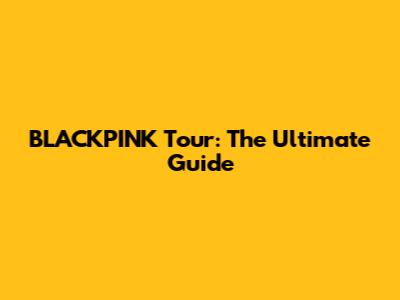 BLACKPINK Tour: The Ultimate Guide