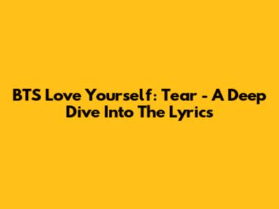 BTS Love Yourself: Tear - A Deep Dive Into The Lyrics