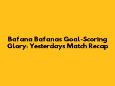 Bafana Bafana's Goal-Scoring Glory: Yesterday's Match Recap