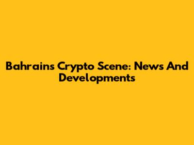 Bahrain's Crypto Scene: News And Developments