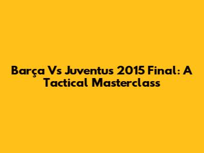 Barça Vs Juventus 2015 Final: A Tactical Masterclass