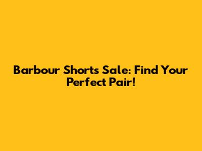 Barbour Shorts Sale: Find Your Perfect Pair!