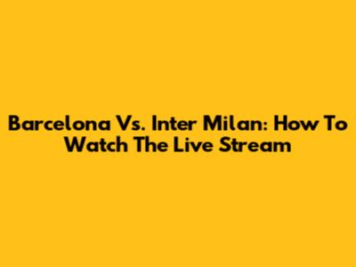 Barcelona Vs. Inter Milan: How To Watch The Live Stream