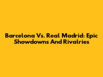 Barcelona Vs. Real Madrid: Epic Showdowns And Rivalries