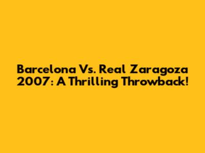 Barcelona Vs. Real Zaragoza 2007: A Thrilling Throwback!