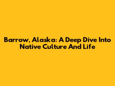 Barrow, Alaska: A Deep Dive Into Native Culture And Life
