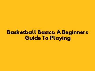 Basketball Basics: A Beginner's Guide To Playing