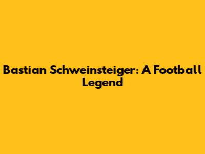 Bastian Schweinsteiger: A Football Legend