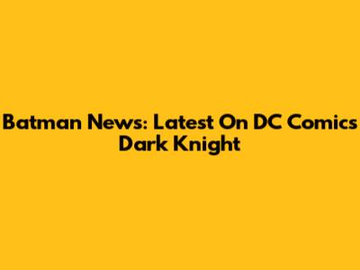 Batman News: Latest On DC Comics' Dark Knight