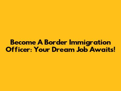 Become A Border Immigration Officer: Your Dream Job Awaits!
