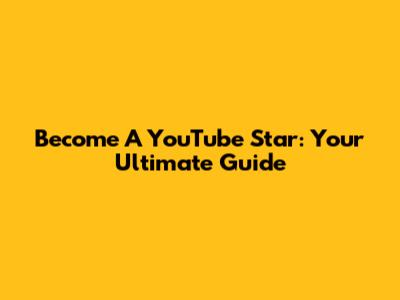 Become A YouTube Star: Your Ultimate Guide