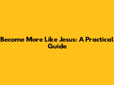 Become More Like Jesus: A Practical Guide