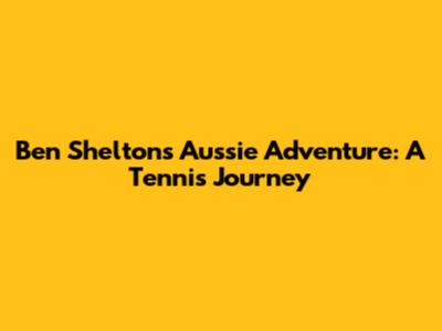 Ben Shelton's Aussie Adventure: A Tennis Journey