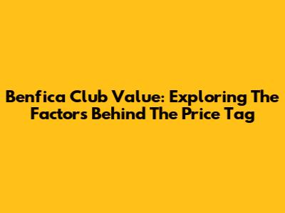 Benfica Club Value: Exploring The Factors Behind The Price Tag