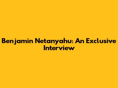 Benjamin Netanyahu: An Exclusive Interview