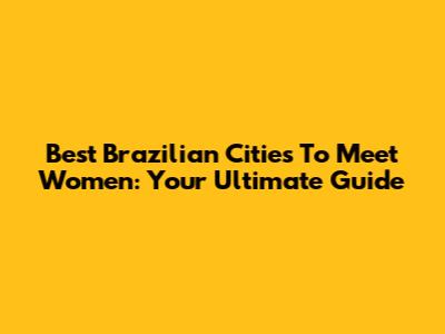Best Brazilian Cities To Meet Women: Your Ultimate Guide
