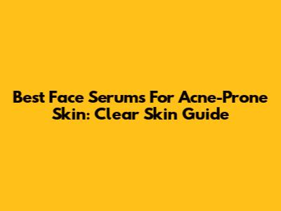 Best Face Serums For Acne-Prone Skin: Clear Skin Guide