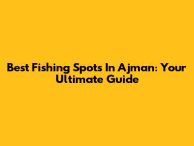 Best Fishing Spots In Ajman: Your Ultimate Guide