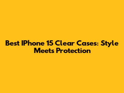 Best IPhone 15 Clear Cases: Style Meets Protection