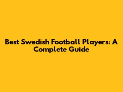 Best Swedish Football Players: A Complete Guide