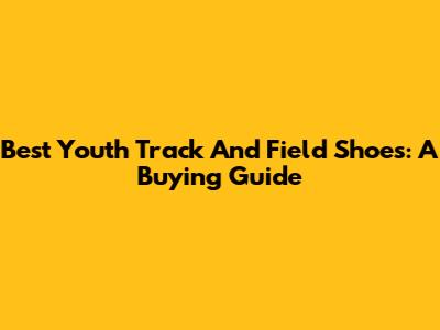 Best Youth Track And Field Shoes: A Buying Guide