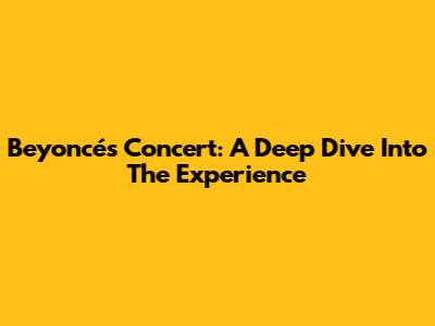 Beyoncé's Concert: A Deep Dive Into The Experience