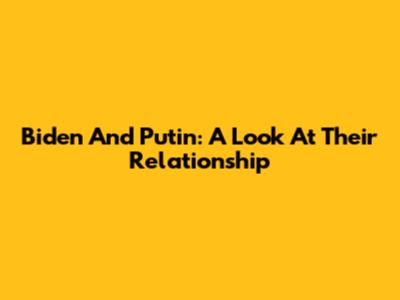 Biden And Putin: A Look At Their Relationship