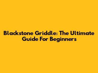 Blackstone Griddle: The Ultimate Guide For Beginners